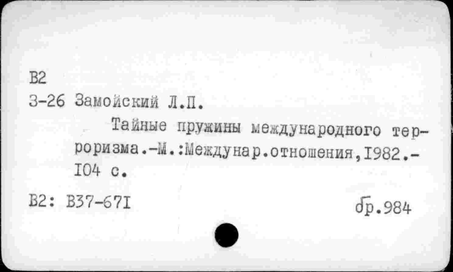 ﻿В2
3-26 Замойский Л.П.
Тайные пружины международного тер-рори зма. -М. .-Между нар. отношения, 1982. -104 с.
В2: В37-671
сГр.984